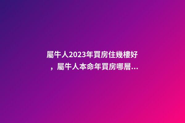 屬牛人2023年買房住幾樓好，屬牛人本命年買房哪層好